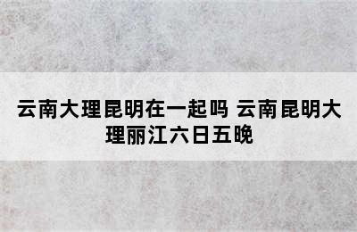 云南大理昆明在一起吗 云南昆明大理丽江六日五晚